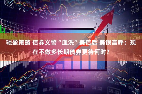 驰盈策略 债券义警“血洗”美债后 美银高呼：现在不做多长期债券更待何时？