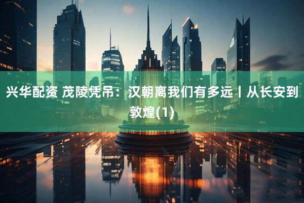 兴华配资 茂陵凭吊：汉朝离我们有多远丨从长安到敦煌(1)