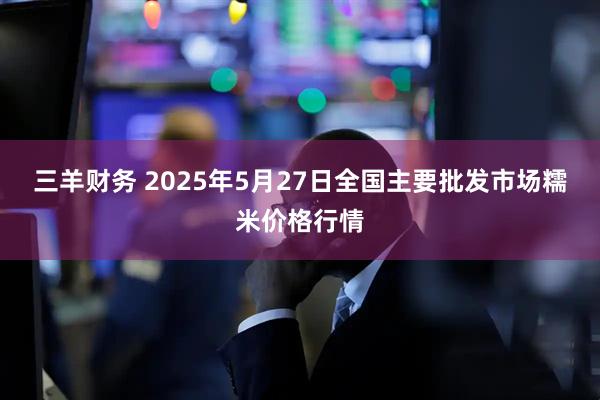 三羊财务 2025年5月27日全国主要批发市场糯米价格行情