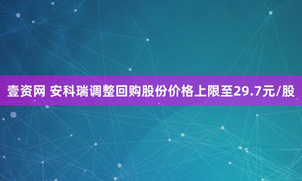 壹资网 安科瑞调整回购股份价格上限至29.7元/股