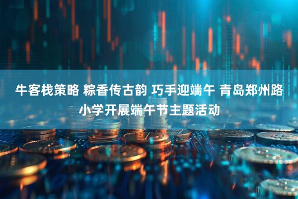 牛客栈策略 粽香传古韵 巧手迎端午 青岛郑州路小学开展端午节主题活动