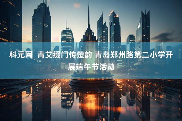 科元网  青艾缀门传楚韵 青岛郑州路第二小学开展端午节活动