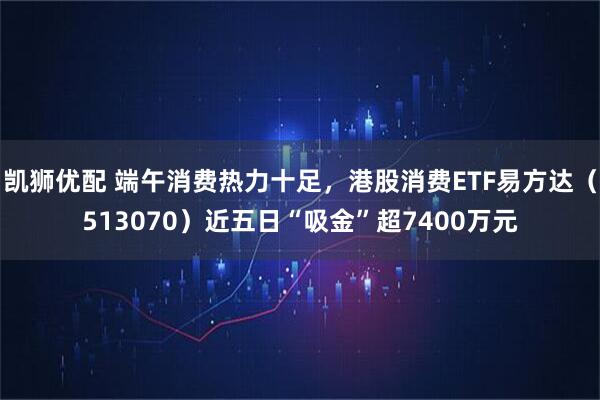 凯狮优配 端午消费热力十足，港股消费ETF易方达（513070）近五日“吸金”超7400万元