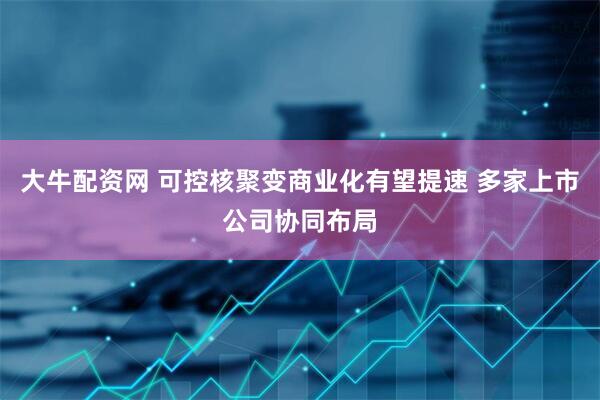 大牛配资网 可控核聚变商业化有望提速 多家上市公司协同布局