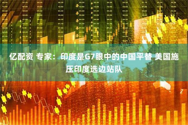 亿配资 专家：印度是G7眼中的中国平替 美国施压印度选边站队