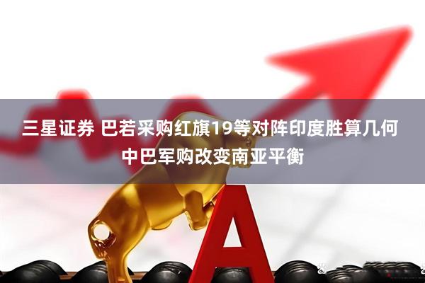 三星证券 巴若采购红旗19等对阵印度胜算几何 中巴军购改变南亚平衡
