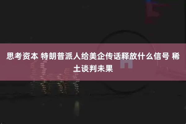 思考资本 特朗普派人给美企传话释放什么信号 稀土谈判未果