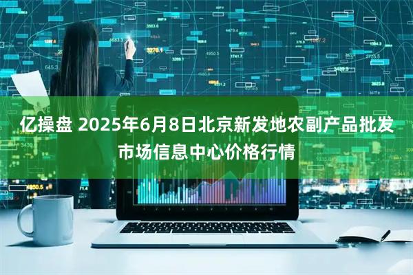 亿操盘 2025年6月8日北京新发地农副产品批发市场信息中心价格行情