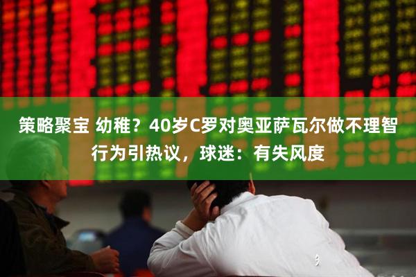 策略聚宝 幼稚？40岁C罗对奥亚萨瓦尔做不理智行为引热议，球迷：有失风度