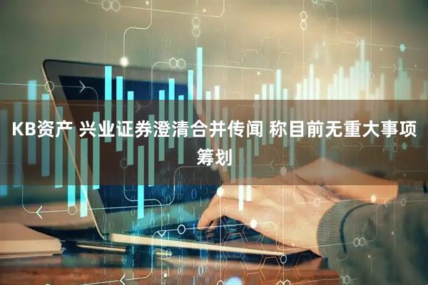 KB资产 兴业证券澄清合并传闻 称目前无重大事项筹划