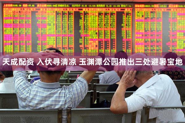 天成配资 入伏寻清凉 玉渊潭公园推出三处避暑宝地