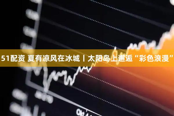 51配资 夏有凉风在冰城丨太阳岛上邂逅“彩色浪漫”