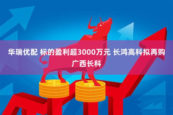 华瑞优配 标的盈利超3000万元 长鸿高科拟再购广西长科