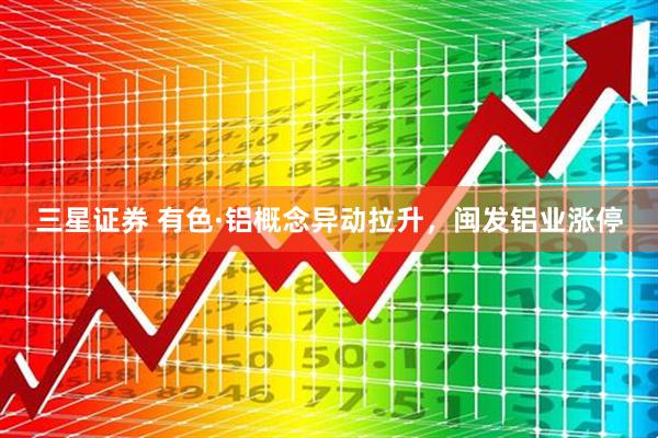 三星证券 有色·铝概念异动拉升，闽发铝业涨停
