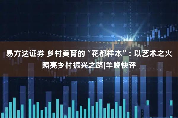 易方达证券 乡村美育的“花都样本”: 以艺术之火照亮乡村振兴之路|羊晚快评