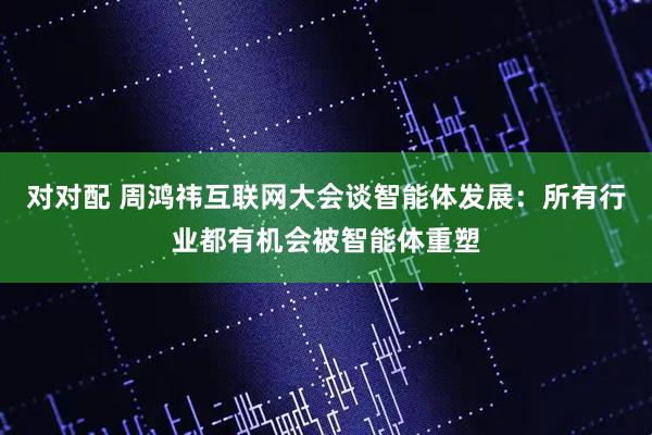 对对配 周鸿祎互联网大会谈智能体发展：所有行业都有机会被智能体重塑