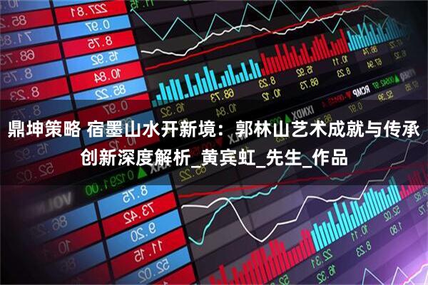鼎坤策略 宿墨山水开新境：郭林山艺术成就与传承创新深度解析_黄宾虹_先生_作品