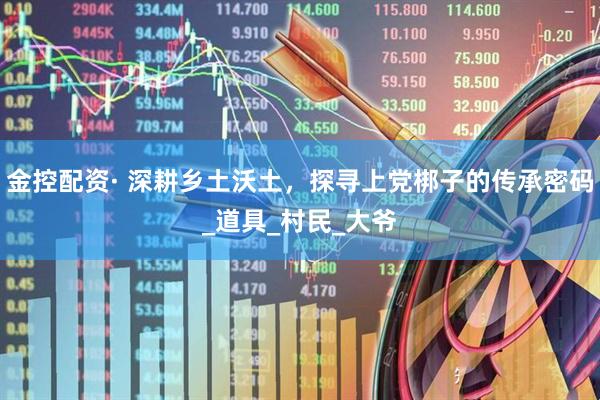 金控配资· 深耕乡土沃土，探寻上党梆子的传承密码_道具_村民_大爷