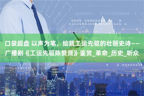 口袋超盘 以声为笔，绘就工运先驱的壮丽史诗——广播剧《工运先驱陈赞贤》鉴赏_革命_历史_听众