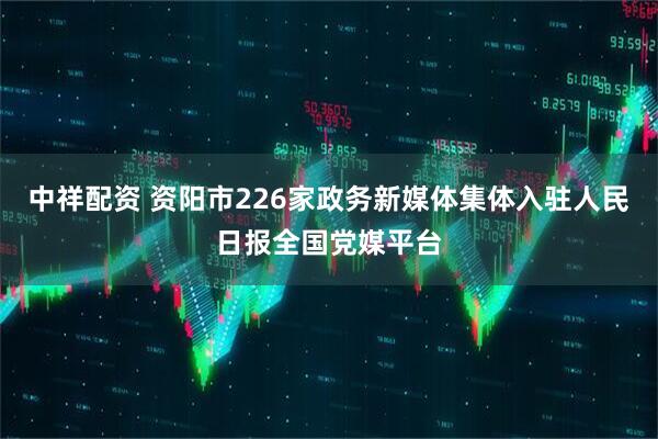中祥配资 资阳市226家政务新媒体集体入驻人民日报全国党媒平台