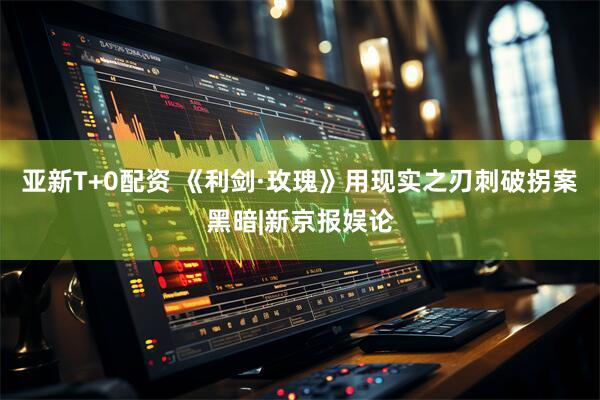 亚新T+0配资 《利剑·玫瑰》用现实之刃刺破拐案黑暗|新京报娱论