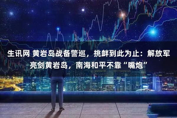 生讯网 黄岩岛战备警巡，挑衅到此为止：解放军亮剑黄岩岛，南海和平不靠“嘴炮”