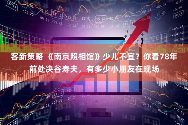 客新策略 《南京照相馆》少儿不宜？你看78年前处决谷寿夫，有多少小朋友在现场