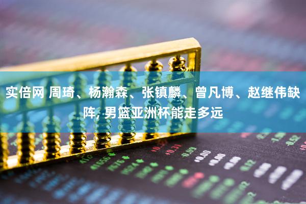 实倍网 周琦、杨瀚森、张镇麟、曾凡博、赵继伟缺阵, 男篮亚洲杯能走多远