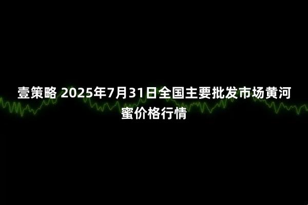 壹策略 2025年7月31日全国主要批发市场黄河蜜价格行情
