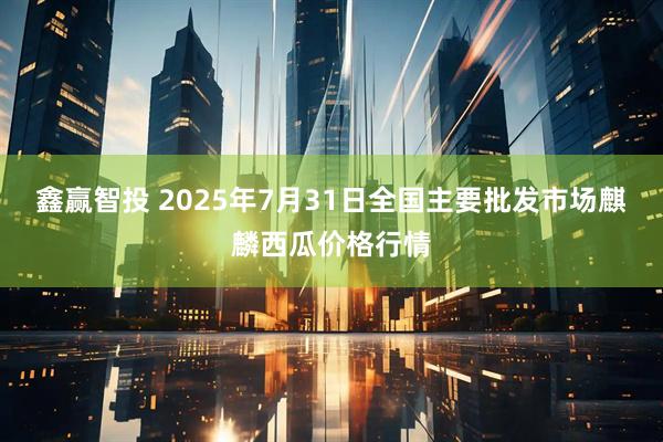 鑫赢智投 2025年7月31日全国主要批发市场麒麟西瓜价格行情