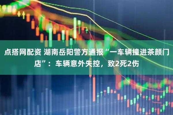 点搭网配资 湖南岳阳警方通报“一车辆撞进茶颜门店”：车辆意外失控，致2死2伤