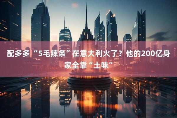 配多多 “5毛辣条”在意大利火了？他的200亿身家全靠“土味”