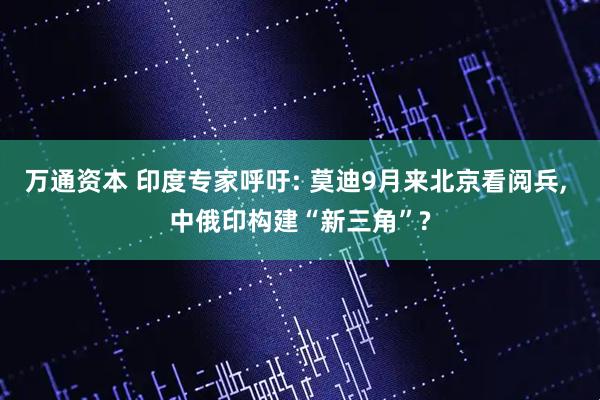 万通资本 印度专家呼吁: 莫迪9月来北京看阅兵, 中俄印构建“新三角”?