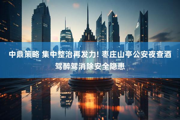 中鼎策略 集中整治再发力! 枣庄山亭公安夜查酒驾醉驾消除安全隐患