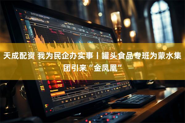 天成配资 我为民企办实事丨罐头食品专班为蒙水集团引来“金凤凰”