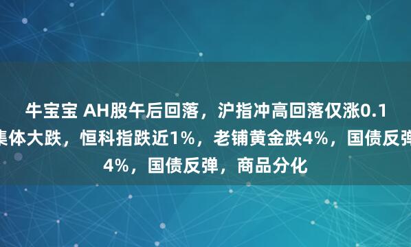 牛宝宝 AH股午后回落，沪指冲高回落仅涨0.1%，高位股集体大跌，恒科指跌近1%，老铺黄金跌4%，国债反弹，商品分化