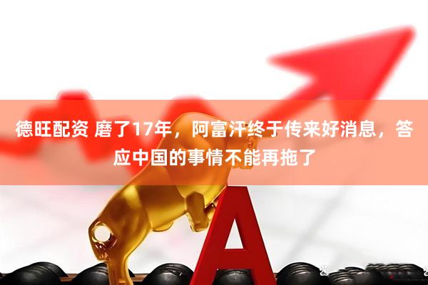 德旺配资 磨了17年，阿富汗终于传来好消息，答应中国的事情不能再拖了