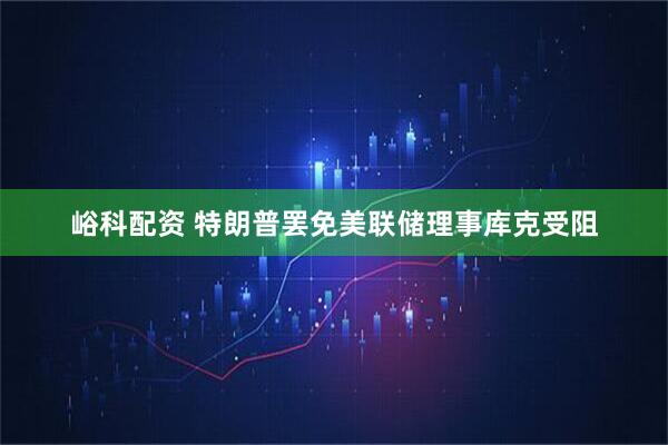 峪科配资 特朗普罢免美联储理事库克受阻