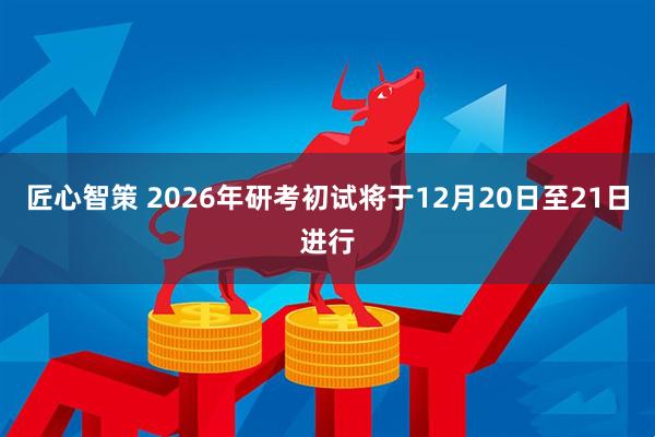 匠心智策 2026年研考初试将于12月20日至21日进行