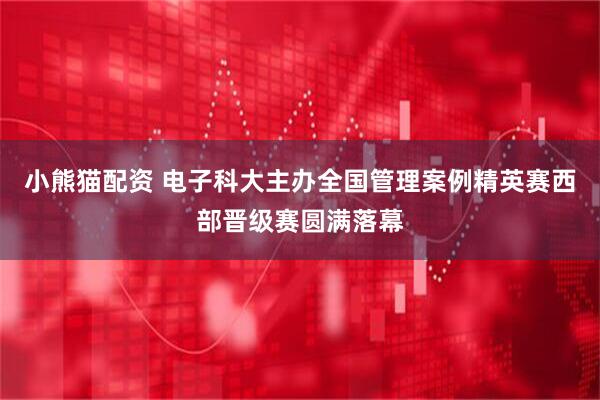 小熊猫配资 电子科大主办全国管理案例精英赛西部晋级赛圆满落幕
