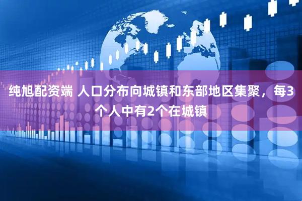 纯旭配资端 人口分布向城镇和东部地区集聚，每3个人中有2个在城镇