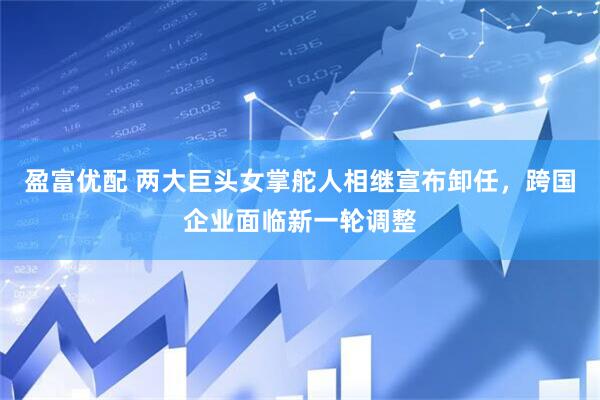 盈富优配 两大巨头女掌舵人相继宣布卸任，跨国企业面临新一轮调整