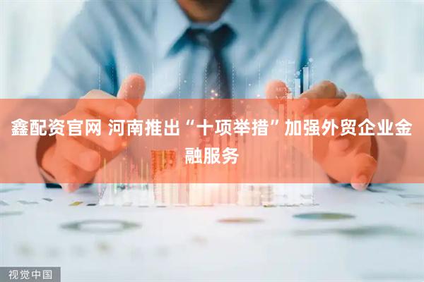 鑫配资官网 河南推出“十项举措”加强外贸企业金融服务