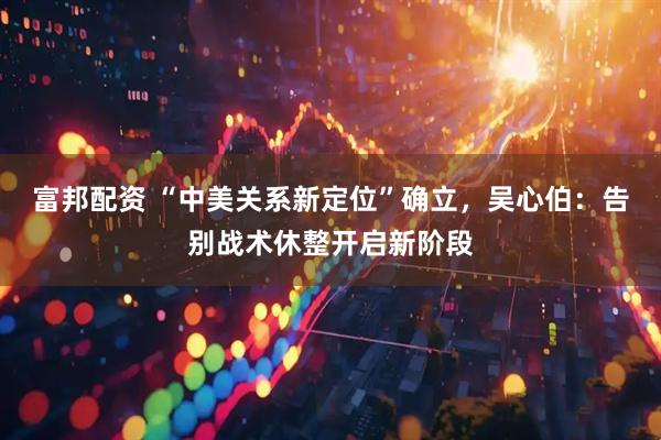 富邦配资 “中美关系新定位”确立，吴心伯：告别战术休整开启新阶段