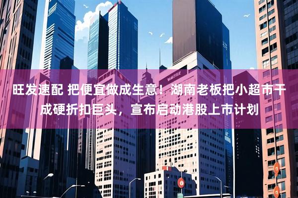 旺发速配 把便宜做成生意！湖南老板把小超市干成硬折扣巨头，宣布启动港股上市计划