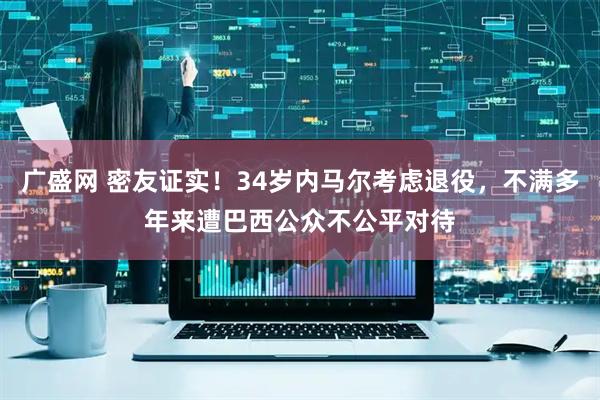 广盛网 密友证实!34岁内马尔考虑退役,不满多年来遭巴西公众不公平对待